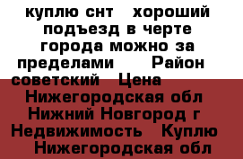 куплю снт . хороший подъезд в черте города можно за пределами .  › Район ­ советский › Цена ­ 50-150 - Нижегородская обл., Нижний Новгород г. Недвижимость » Куплю   . Нижегородская обл.